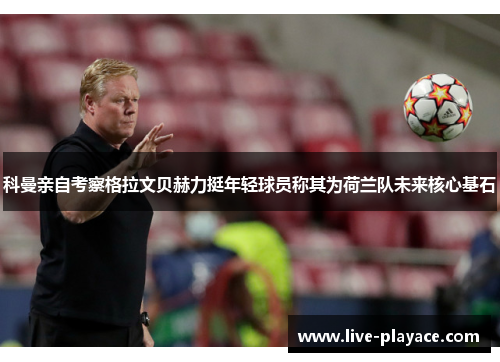 科曼亲自考察格拉文贝赫力挺年轻球员称其为荷兰队未来核心基石