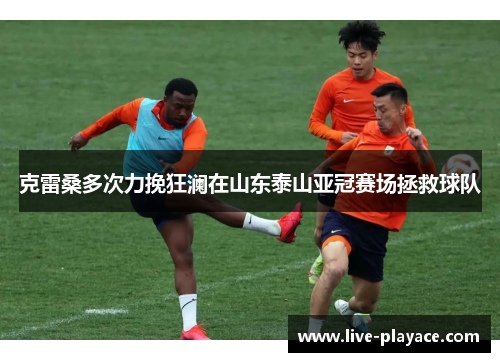 克雷桑多次力挽狂澜在山东泰山亚冠赛场拯救球队 克雷桑多次力挽狂澜在山东泰山亚冠赛场拯救球队