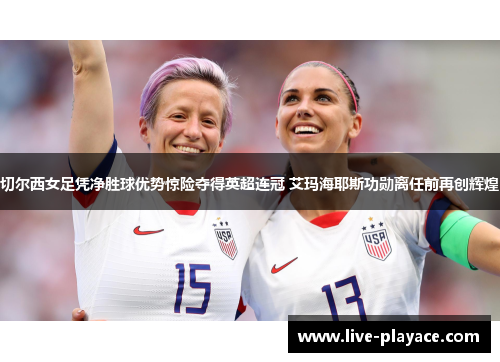 切尔西女足凭净胜球优势惊险夺得英超连冠 艾玛海耶斯功勋离任前再创辉煌