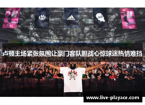 卢顿主场紧张氛围让豪门客队胆战心惊球迷热情难挡